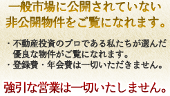 一般市場に公開されていない非公開物件をご覧になれます。不動産投資のプロである私たちが選んだ優良な物件がご覧になれます。登録費・年会費は一切いただきません。強引な営業は一切いたしません。